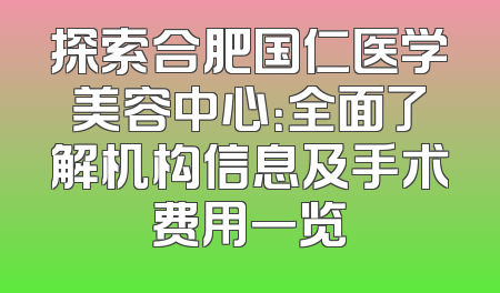 探索合肥国仁医学美容中心：全面了解机构信息及手术费用一览
