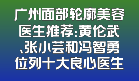 广州面部轮廓美容医生推荐：黄伦武、张小芸和冯智勇位列十大良心医生
