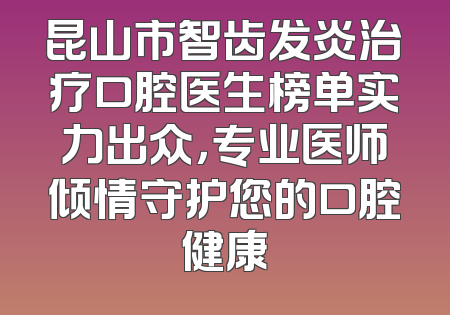 昆山市智齿发炎治疗口腔医生榜单实力出众，专业医师倾情守护您的口腔健康