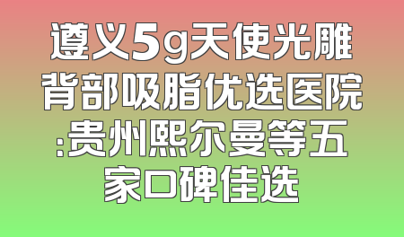 遵义5g天使光雕背部吸脂优选医院：贵州熙尔曼等五家口碑佳选