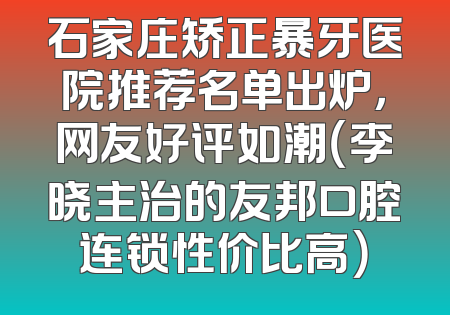 石家庄矫正暴牙医院推荐名单出炉，网友好评如潮（李晓主治的友邦口腔连锁性价比高）