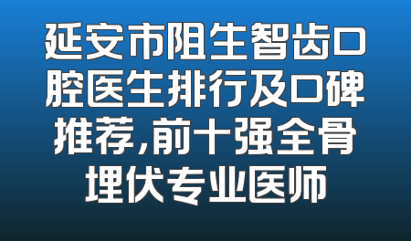 延安市阻生智齿口腔医生排行及口碑推荐，前十强全骨埋伏专业医师