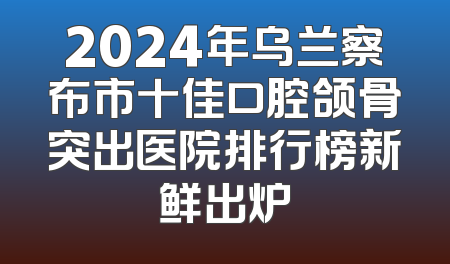 2024年乌兰察布市十佳口腔颌骨突出医院排行榜新鲜出炉