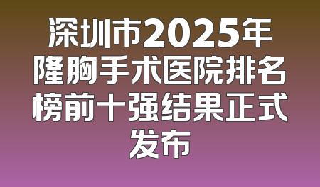 深圳市2025年隆胸手术医院排名榜前十强结果正式发布