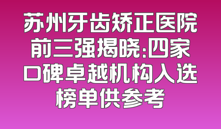 苏州牙齿矫正医院前三强揭晓：四家口碑卓越机构入选榜单供参考