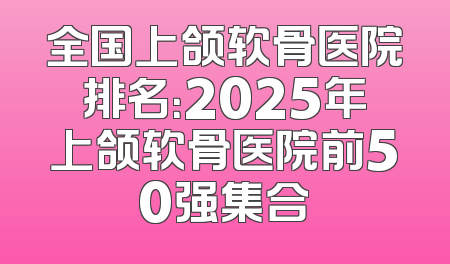 全国上颌软骨医院排名：2025年上颌软骨医院前50强集合