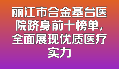 丽江市合金基台医院跻身前十榜单，全面展现优质医疗实力