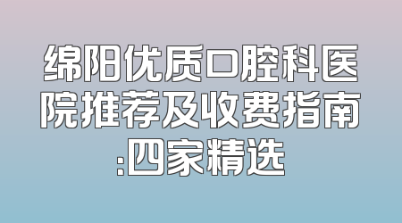 绵阳优质口腔科医院推荐及收费指南：四家精选