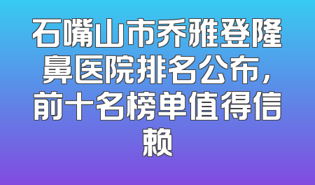 石嘴山市乔雅登隆鼻医院排名公布，前十名榜单值得信赖