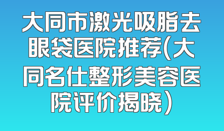 大同市激光吸脂去眼袋医院推荐（大同名仕整形美容医院评价揭晓）