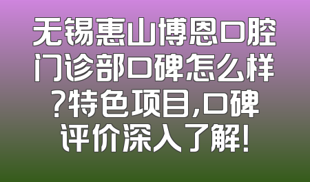 无锡惠山博恩口腔门诊部口碑怎么样？特色项目，口碑评价深入了解！