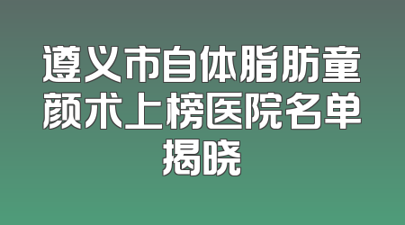 遵义市自体脂肪童颜术上榜医院名单揭晓