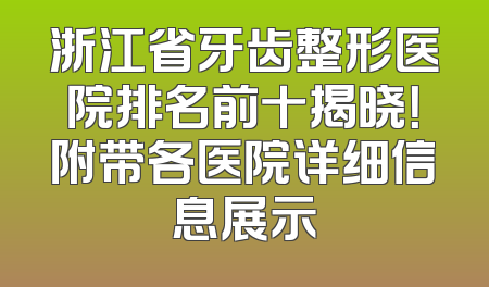 浙江省牙齿整形医院排名前十揭晓！附带各医院详细信息展示