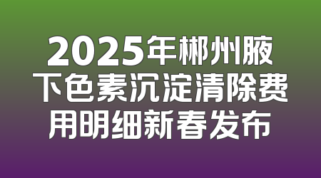 2025年郴州腋下色素沉淀清除费用明细新春发布