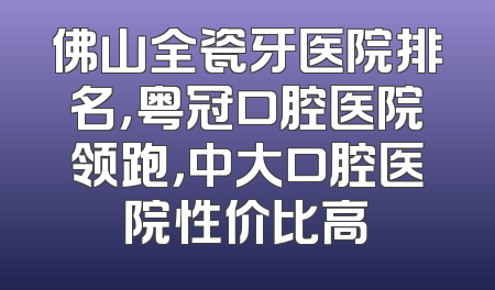 佛山全瓷牙医院排名，粤冠口腔医院领跑，中大口腔医院性价比高