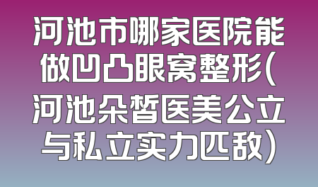 河池市哪家医院能做凹凸眼窝整形（河池朵皙医美公立与私立实力匹敌）