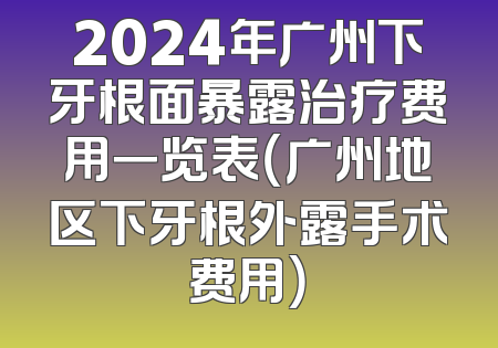 2024年广州下牙根面暴露治疗费用一览表（广州地区下牙根外露手术费用）