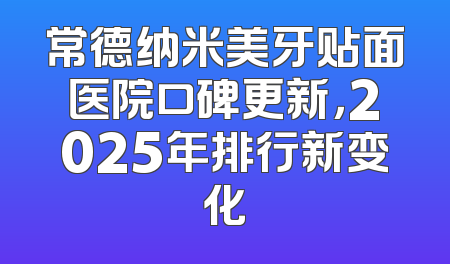 常德纳米美牙贴面医院口碑更新，2025年排行新变化