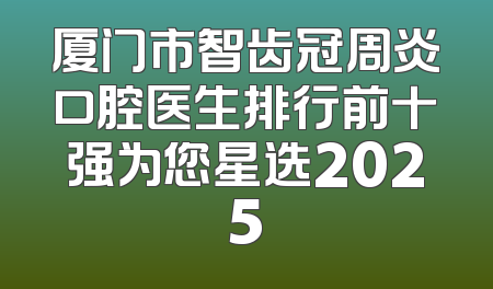 厦门市智齿冠周炎口腔医生排行前十强为您星选2025