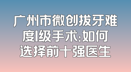 广州市微创拔牙难度I级手术：如何选择前十强医生