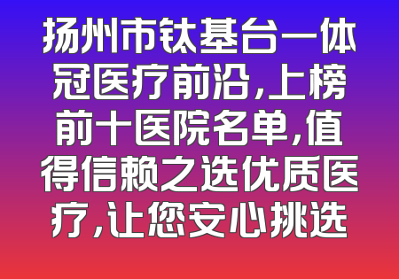 扬州市钛基台一体冠医疗前沿，上榜前十医院名单，值得信赖之选优质医疗，让您安心挑选