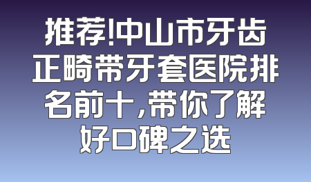 推荐！中山市牙齿正畸带牙套医院排名前十，带你了解好口碑之选