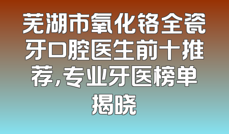 芜湖市氧化铬全瓷牙口腔医生前十推荐，专业牙医榜单揭晓