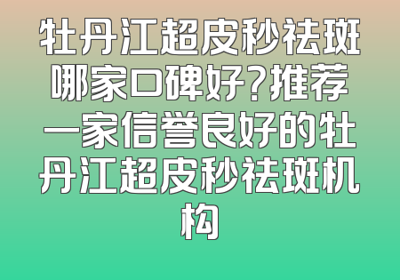 牡丹江超皮秒祛斑哪家口碑好？推荐一家信誉良好的牡丹江超皮秒祛斑机构