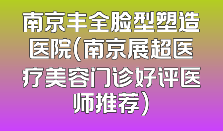 南京丰全脸型塑造医院（南京展超医疗美容门诊好评医师推荐）