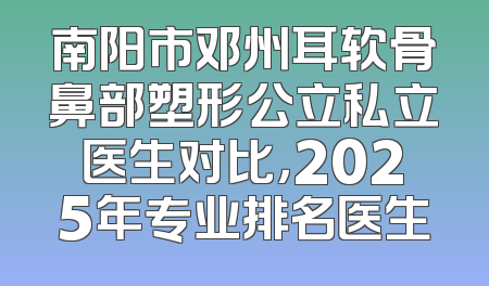 南阳市邓州耳软骨鼻部塑形公立私立医生对比，2025年专业排名医生