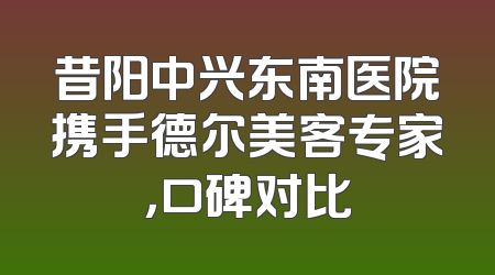 昔阳中兴东南医院携手德尔美客专家，口碑对比