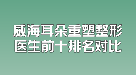 威海耳朵重塑整形医生前十排名对比