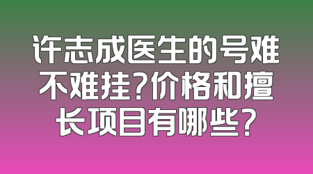 许志成医生的号难不难挂？价格和擅长项目有哪些？