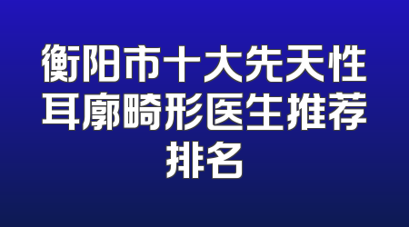 衡阳市十大先天性耳廓畸形医生推荐排名