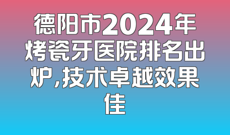 德阳市2024年烤瓷牙医院排名出炉，技术卓越效果佳