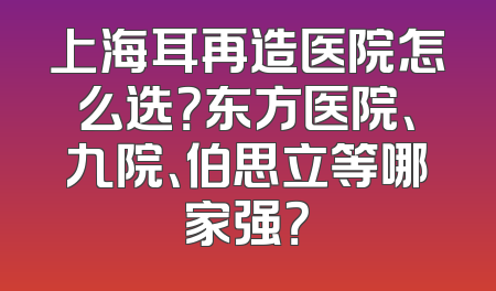 上海耳再造医院怎么选？东方医院、九院、伯思立等哪家强？