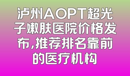 泸州AOPT超光子嫩肤医院价格发布，推荐排名靠前的医疗机构