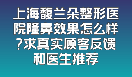 上海馥兰朵整形医院隆鼻效果怎么样？求真实顾客反馈和医生推荐