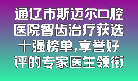 通辽市斯迈尔口腔医院智齿治疗获选十强榜单，享誉好评的专家医生领衔