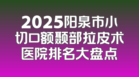 2025阳泉市小切口额颞部拉皮术医院排名大盘点