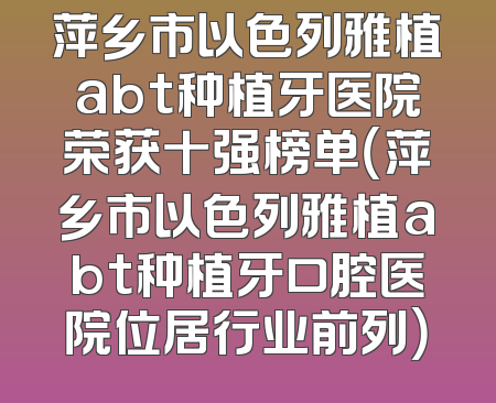萍乡市以色列雅植abt种植牙医院荣获十强榜单（萍乡市以色列雅植abt种植牙口腔医院位居行业前列）