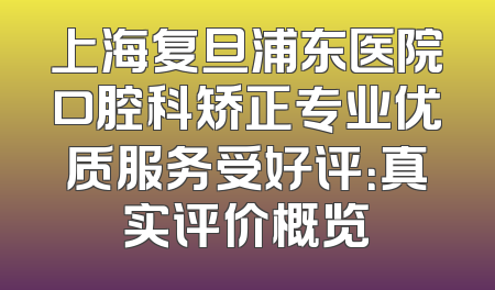 上海复旦浦东医院口腔科矫正专业优质服务受好评：真实评价概览