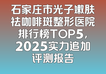 石家庄市光子嫩肤祛咖啡斑整形医院排行榜TOP5，2025实力追加评测报告