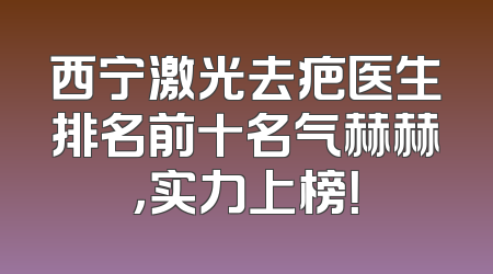 西宁激光去疤医生排名前十名气赫赫，实力上榜！