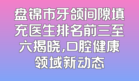 盘锦市牙颌间隙填充医生排名前三至六揭晓，口腔健康领域新动态