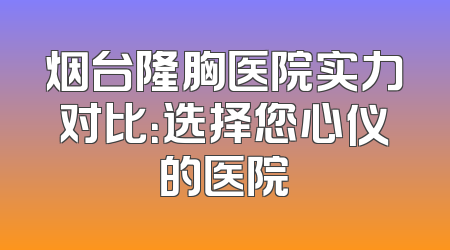 烟台隆胸医院实力对比：选择您心仪的医院