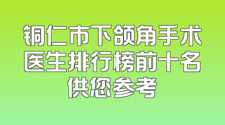 铜仁市下颌角手术医生排行榜前十名供您参考