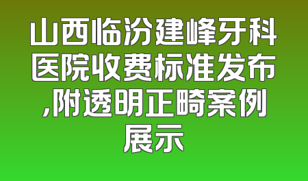 山西临汾建峰牙科医院收费标准发布，附透明正畸案例展示