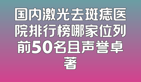 国内激光去斑痣医院排行榜哪家位列前50名且声誉卓著