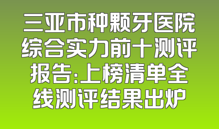 三亚市种颗牙医院综合实力前十测评报告：上榜清单全线测评结果出炉